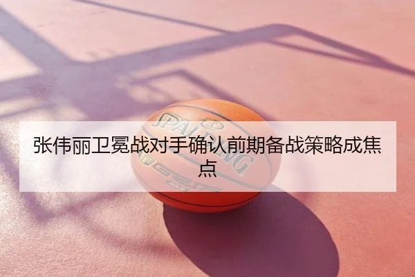 张伟丽卫冕战对手确认前期备战策略成焦点