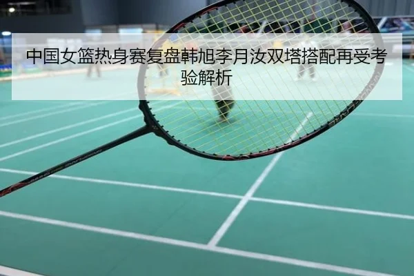 中国女篮热身赛复盘韩旭李月汝双塔搭配再受考验解析