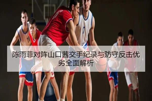 陈雨菲对阵山口茜交手纪录与防守反击优劣全面解析
